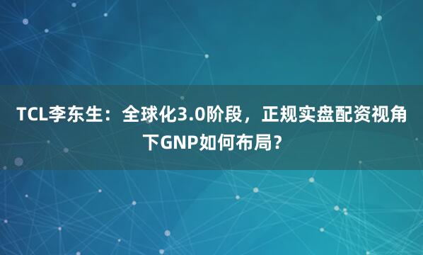 TCL李东生：全球化3.0阶段，正规实盘配资视角下GNP如何布局？