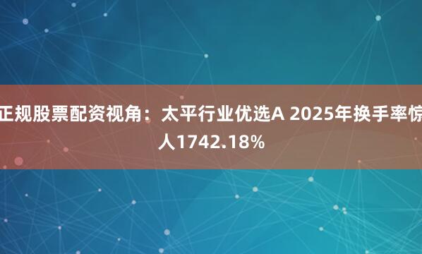 正规股票配资视角：太平行业优选A 2025年换手率惊人1742.18%