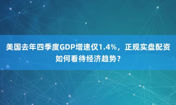 美国去年四季度GDP增速仅1.4%，正规实盘配资如何看待经济趋势？