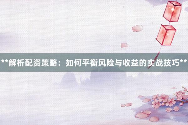 **解析配资策略:如何平衡风险与收益的实战技巧**