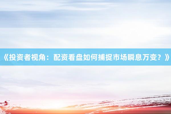 《投资者视角：配资看盘如何捕捉市场瞬息万变？》