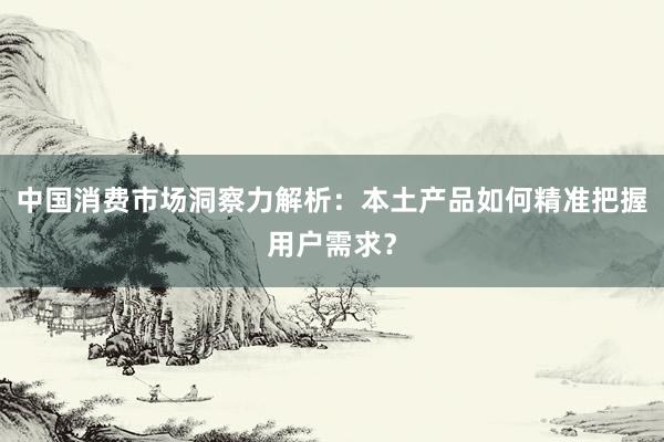 中国消费市场洞察力解析:本土产品如何精准把握用户需求?