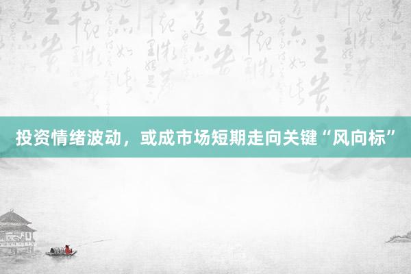 投资情绪波动,或成市场短期走向关键“风向标”
