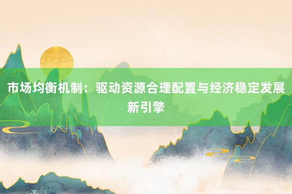 市场均衡机制：驱动资源合理配置与经济稳定发展新引擎
