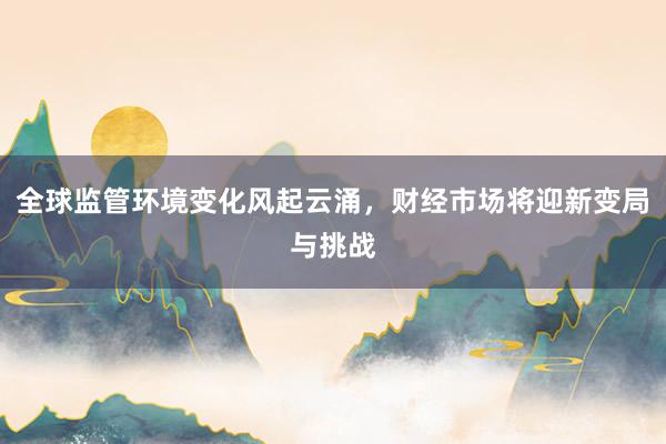 全球监管环境变化风起云涌,财经市场将迎新变局与挑战