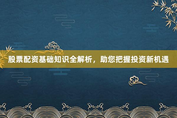 股票配资基础知识全解析,助您把握投资新机遇