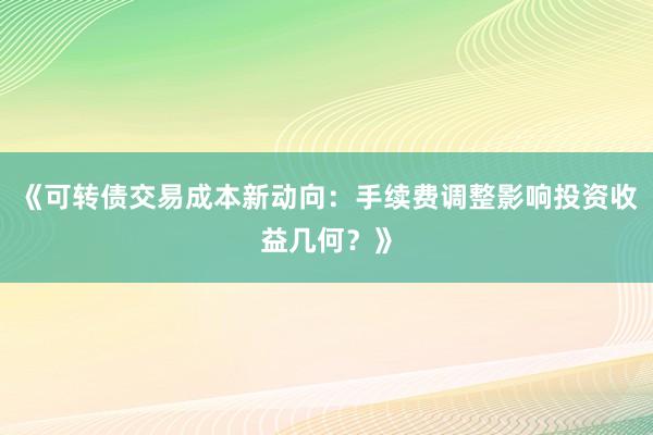 《可转债交易成本新动向:手续费调整影响投资收益几何?》