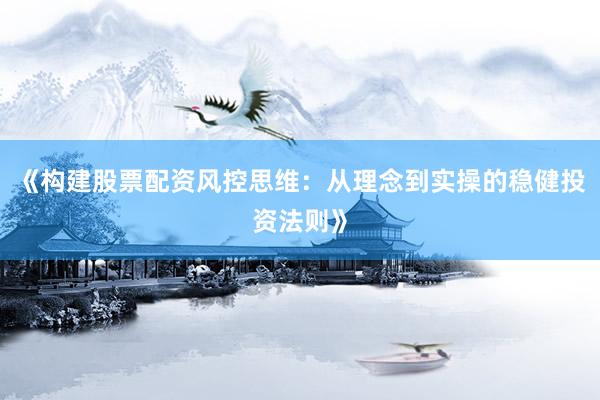 《构建股票配资风控思维:从理念到实操的稳健投资法则》