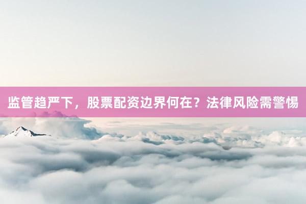 监管趋严下,股票配资边界何在?法律风险需警惕