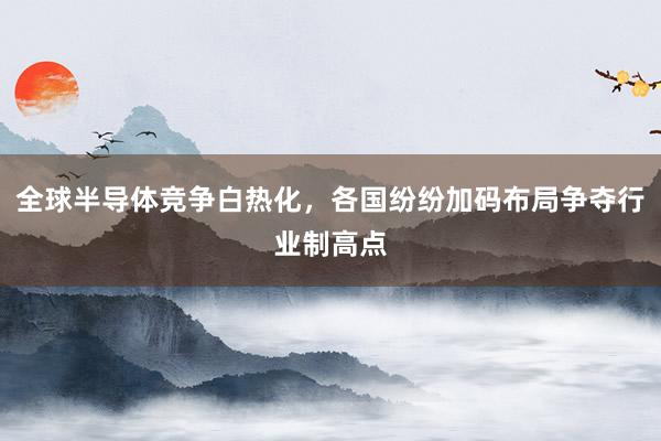 全球半导体竞争白热化,各国纷纷加码布局争夺行业制高点