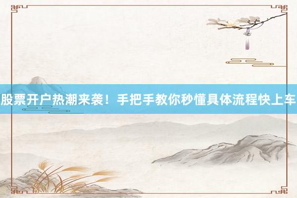 股票开户热潮来袭!手把手教你秒懂具体流程快上车
