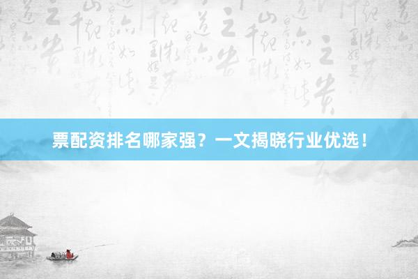 票配资排名哪家强？一文揭晓行业优选！
