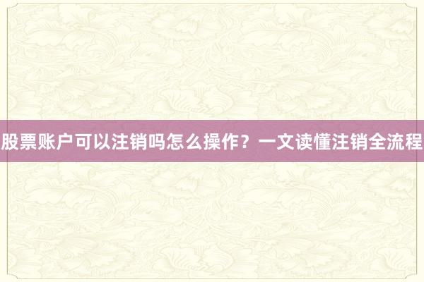 股票账户可以注销吗怎么操作？一文读懂注销全流程