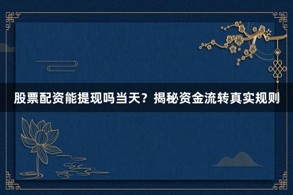股票配资能提现吗当天？揭秘资金流转真实规则