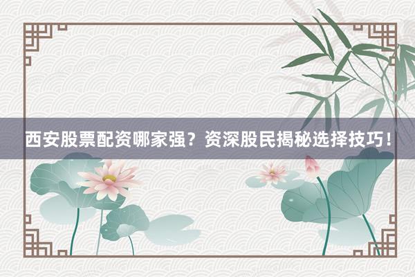 西安股票配资哪家强？资深股民揭秘选择技巧！