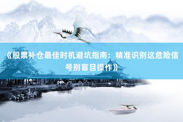 《股票补仓最佳时机避坑指南：精准识别这危险信号别盲目操作》