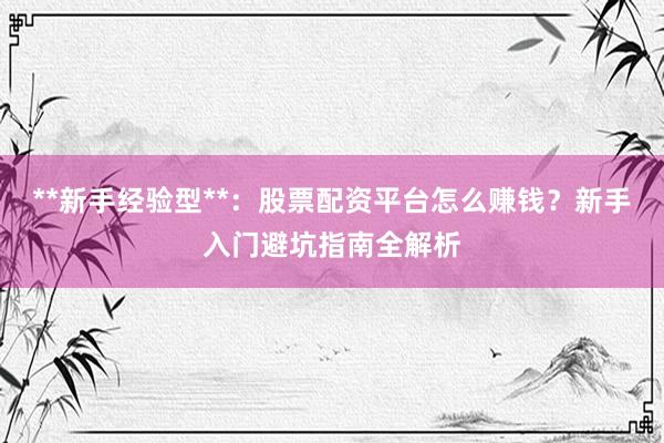 **新手经验型**：股票配资平台怎么赚钱？新手入门避坑指南全解析