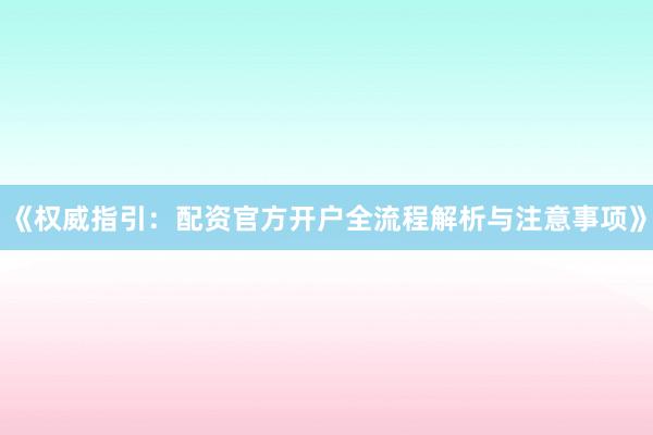 《权威指引：配资官方开户全流程解析与注意事项》