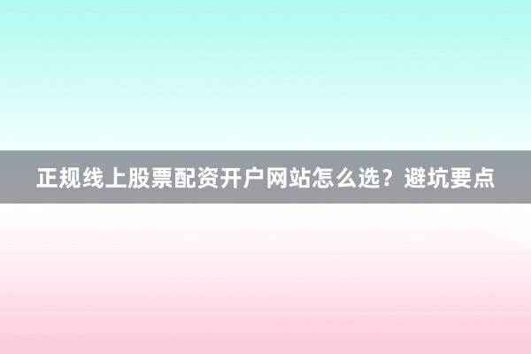 正规线上股票配资开户网站怎么选？避坑要点