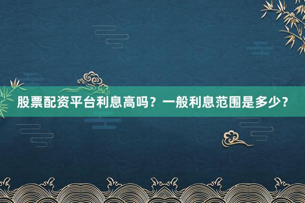 股票配资平台利息高吗？一般利息范围是多少？