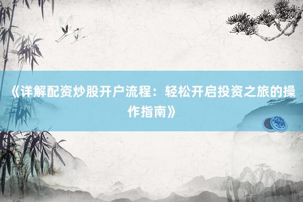 《详解配资炒股开户流程：轻松开启投资之旅的操作指南》