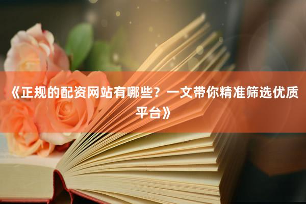 《正规的配资网站有哪些？一文带你精准筛选优质平台》