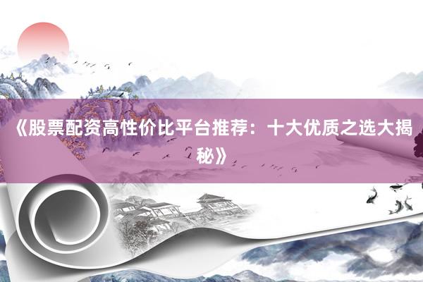 《股票配资高性价比平台推荐：十大优质之选大揭秘》