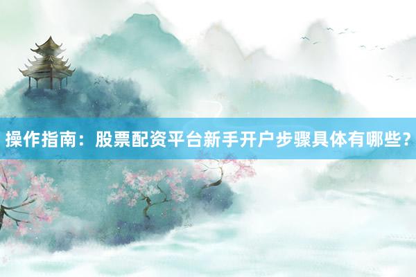 操作指南：股票配资平台新手开户步骤具体有哪些？