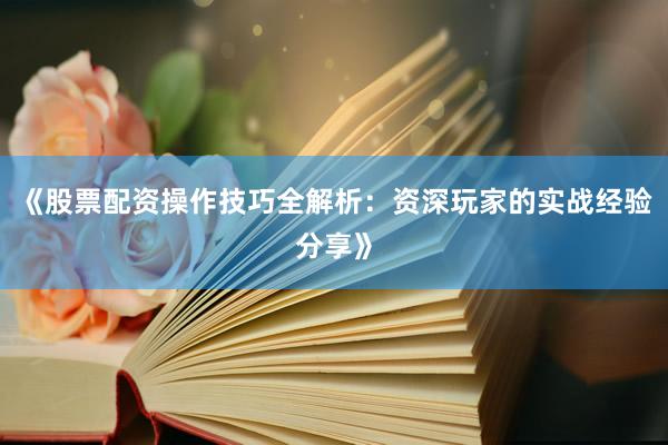 《股票配资操作技巧全解析：资深玩家的实战经验分享》