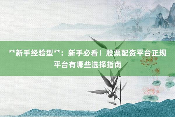 **新手经验型**：新手必看！股票配资平台正规平台有哪些选择指南