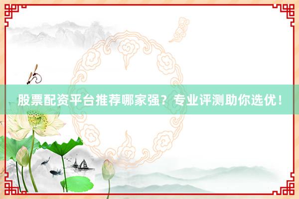 股票配资平台推荐哪家强？专业评测助你选优！