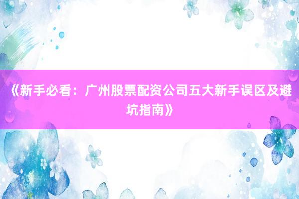 《新手必看：广州股票配资公司五大新手误区及避坑指南》