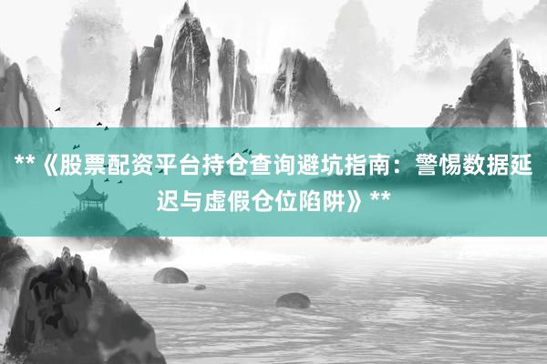 **《股票配资平台持仓查询避坑指南：警惕数据延迟与虚假仓位陷阱》**