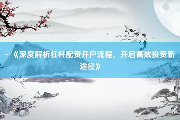 - 《深度解析杠杆配资开户流程，开启高效投资新途径》