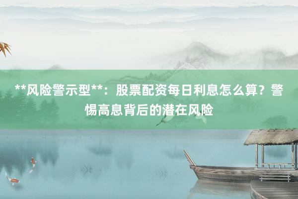 **风险警示型**:股票配资每日利息怎么算?警惕高息背后的潜在风险