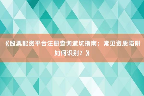 《股票配资平台注册查询避坑指南：常见资质陷阱如何识别？》
