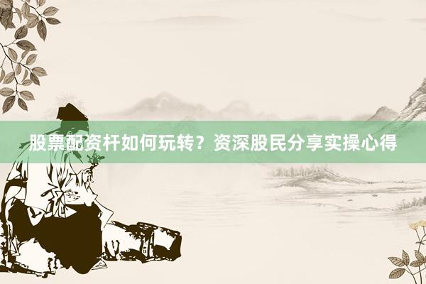 股票配资杆如何玩转？资深股民分享实操心得