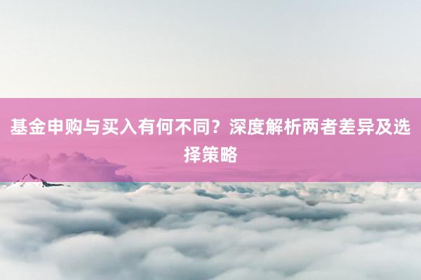 基金申购与买入有何不同?深度解析两者差异及选择策略