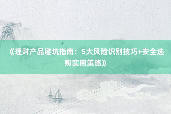 《理财产品避坑指南：5大风险识别技巧+安全选购实用策略》