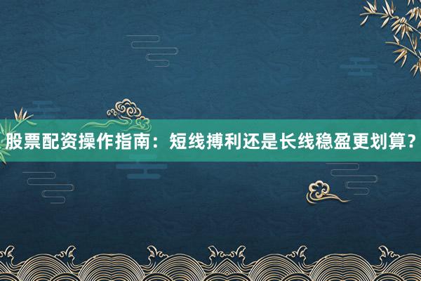 股票配资操作指南：短线搏利还是长线稳盈更划算？