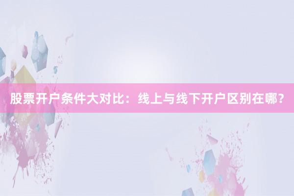 股票开户条件大对比:线上与线下开户区别在哪?