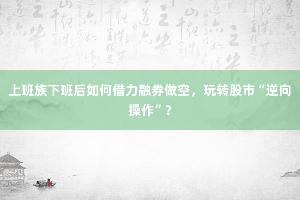 上班族下班后如何借力融券做空,玩转股市“逆向操作”?