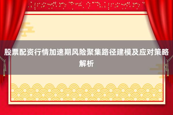 股票配资行情加速期风险聚集路径建模及应对策略解析