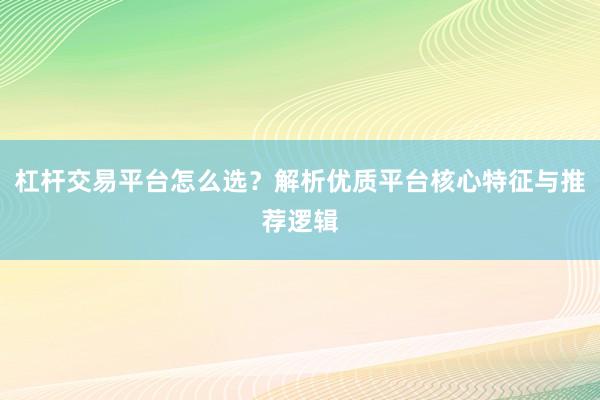 杠杆交易平台怎么选？解析优质平台核心特征与推荐逻辑