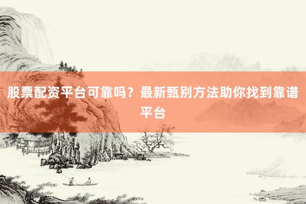 股票配资平台可靠吗？最新甄别方法助你找到靠谱平台