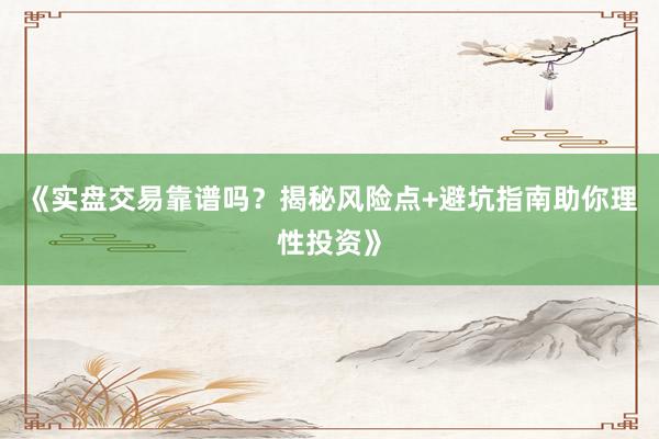 《实盘交易靠谱吗?揭秘风险点+避坑指南助你理性投资》