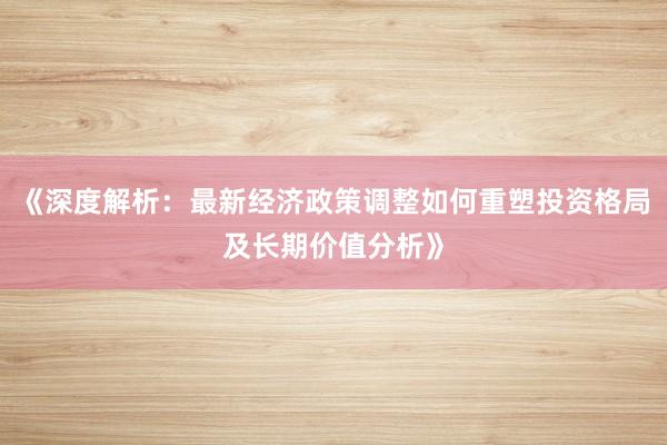 《深度解析：最新经济政策调整如何重塑投资格局及长期价值分析》