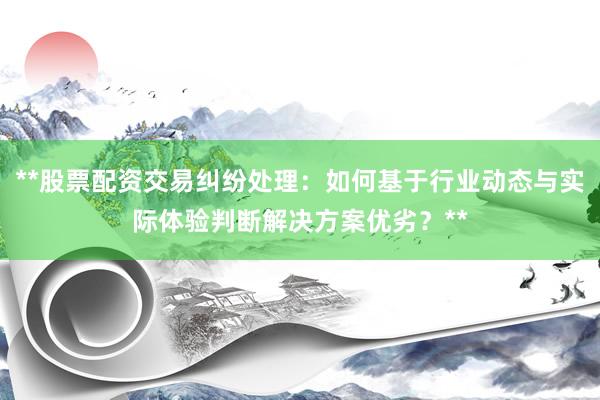 **股票配资交易纠纷处理：如何基于行业动态与实际体验判断解决方案优劣？**