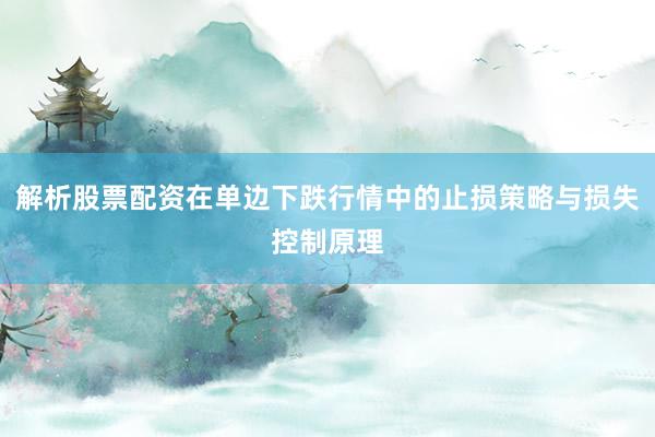 解析股票配资在单边下跌行情中的止损策略与损失控制原理