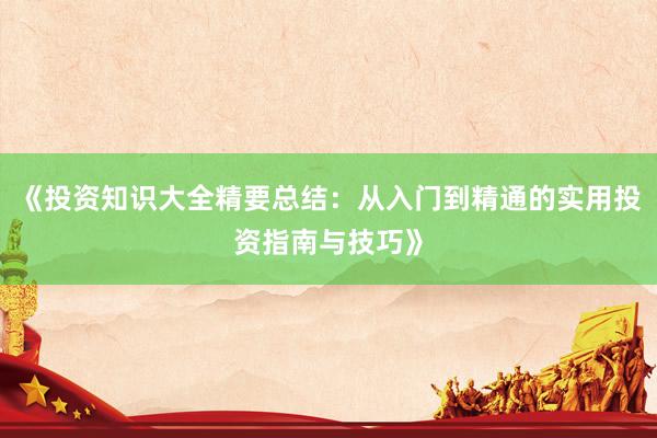 《投资知识大全精要总结：从入门到精通的实用投资指南与技巧》